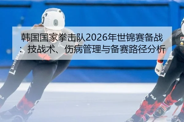 韩国国家拳击队2026年世锦赛备战：技战术、伤病管理与备赛路径分析