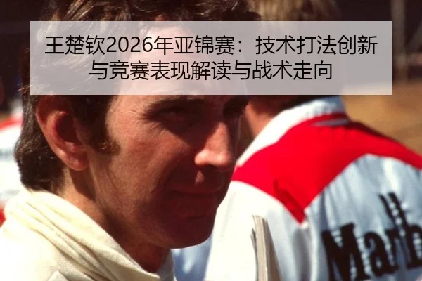 王楚钦2026年亚锦赛：技术打法创新与竞赛表现解读与战术走向