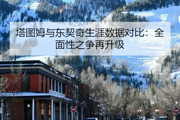 塔图姆与东契奇生涯数据对比：全面性之争再升级
