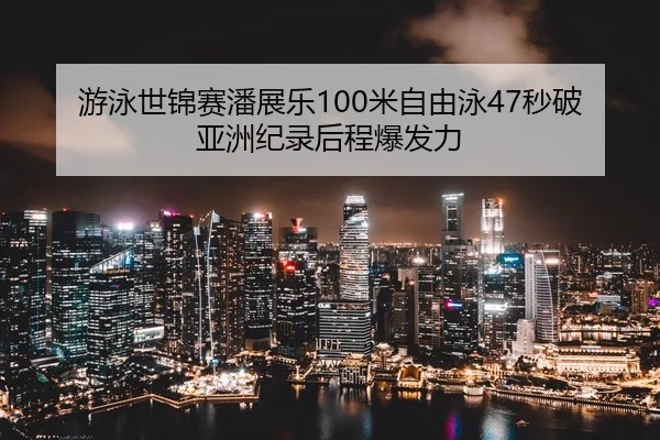 游泳世锦赛潘展乐100米自由泳47秒破亚洲纪录后程爆发力